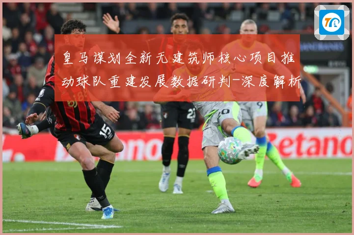 皇马谋划全新无建筑师核心项目推动球队重建发展数据研判-深度解析