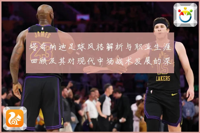 塔奇纳迪足球风格解析与职业生涯回顾及其对现代中场战术发展的深远影响-深度解析