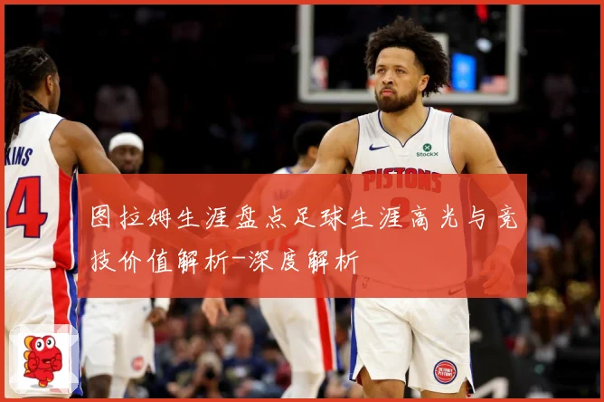 图拉姆生涯盘点足球生涯高光与竞技价值解析-深度解析