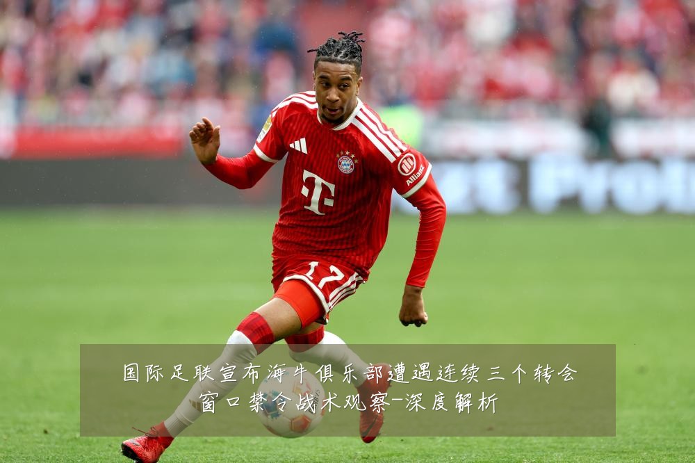 国际足联宣布海牛俱乐部遭遇连续三个转会窗口禁令战术观察-深度解析