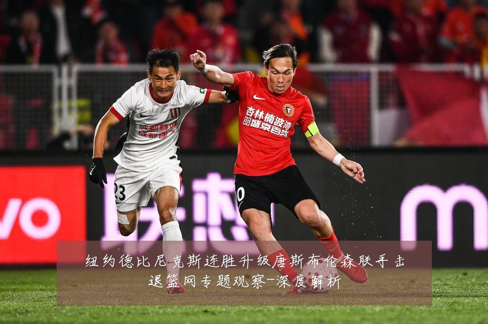 纽约德比尼克斯连胜升级唐斯布伦森联手击退篮网专题观察-深度解析